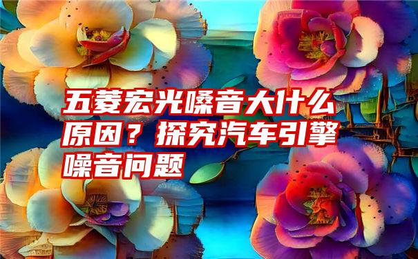 五菱宏光嗓音大什么原因？探究汽车引擎噪音问题