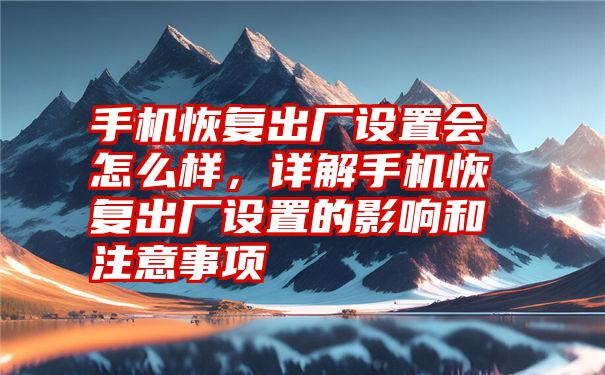 手机恢复出厂设置会怎么样，详解手机恢复出厂设置的影响和注意事项