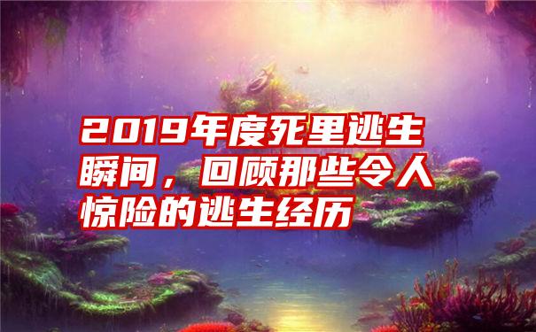 2019年度死里逃生瞬间，回顾那些令人惊险的逃生经历