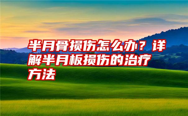 半月骨损伤怎么办？详解半月板损伤的治疗方法