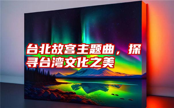 台北故宫主题曲，探寻台湾文化之美