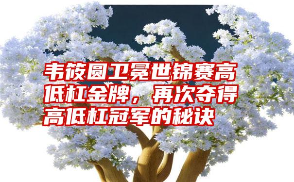 韦筱圆卫冕世锦赛高低杠金牌，再次夺得高低杠冠军的秘诀