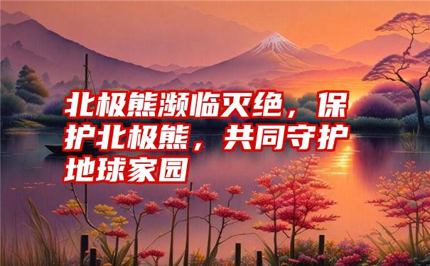 北极熊濒临灭绝，保护北极熊，共同守护地球家园