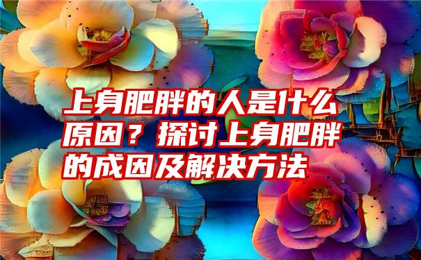 上身肥胖的人是什么原因？探讨上身肥胖的成因及解决方法