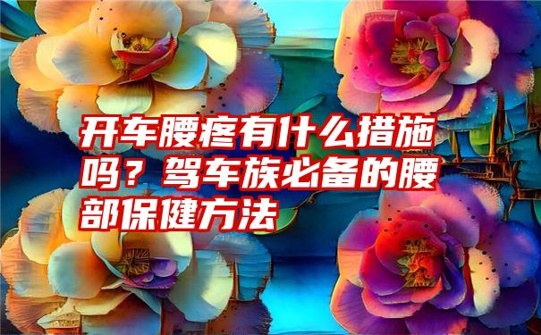 开车腰疼有什么措施吗？驾车族必备的腰部保健方法