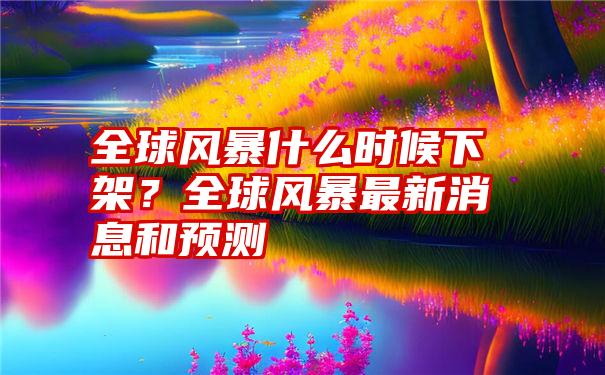 全球风暴什么时候下架？全球风暴最新消息和预测