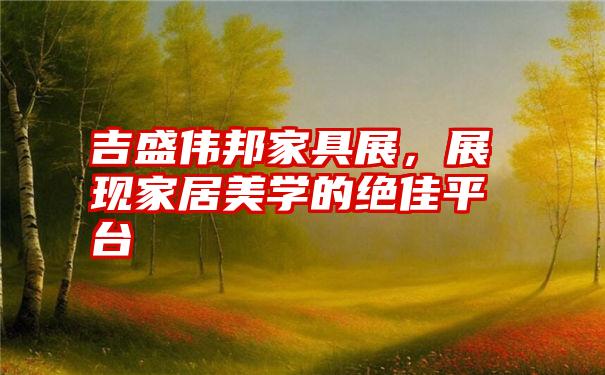 吉盛伟邦家具展,展现家居美学的绝佳平台