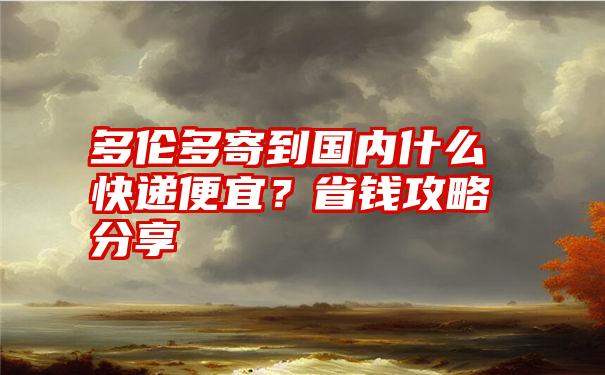 多伦多寄到国内什么快递便宜?省钱攻略分享