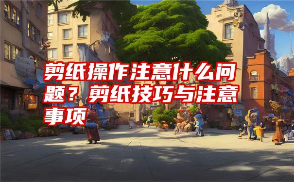 剪纸操作注意什么问题？剪纸技巧与注意事项