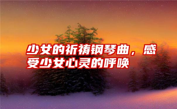 少女的祈祷钢琴曲,感受少女心灵的呼唤
