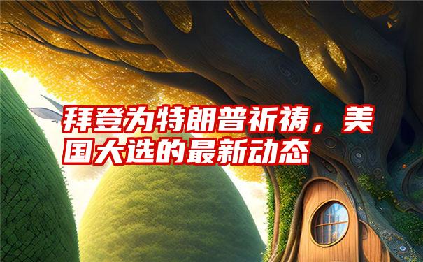 拜登为特朗普祈祷，美国大选的最新动态