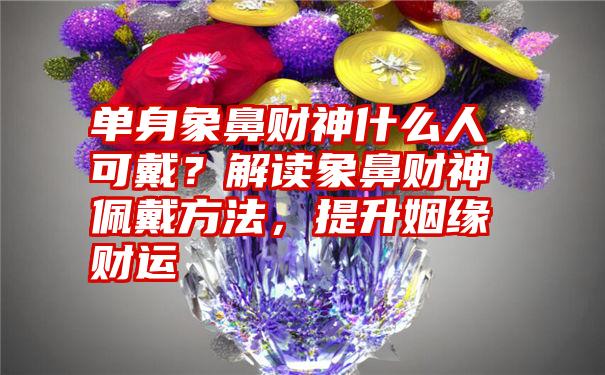 单身象鼻财神什么人可戴？解读象鼻财神佩戴方法，提升姻缘财运