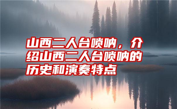 山西二人台唢呐,介绍山西二人台唢呐的历史和演奏特点