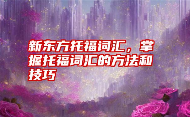 新东方托福词汇,掌握托福词汇的方法和技巧