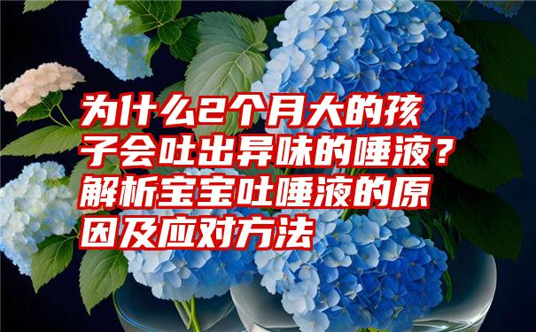 为什么2个月大的孩子会吐出异味的唾液？解析宝宝吐唾液的原因及应对方法