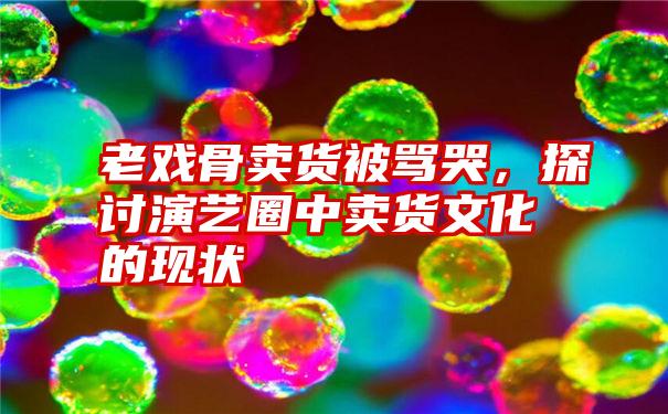 老戏骨卖货被骂哭，探讨演艺圈中卖货文化的现状