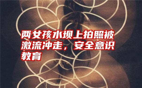 两女孩水坝上拍照被激流冲走,安全意识教育