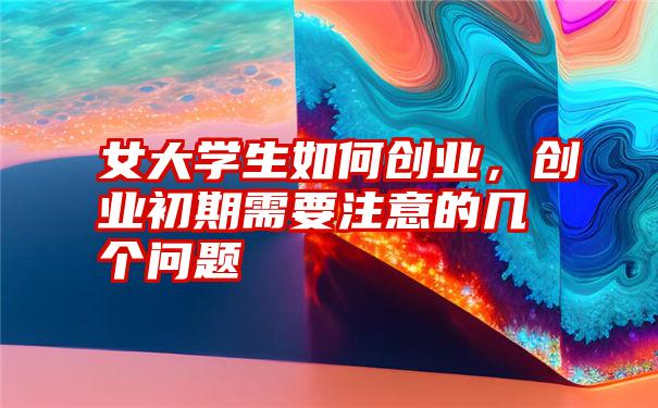 女大学生如何创业,创业初期需要注意的几个问题