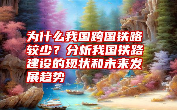 为什么我国跨国铁路较少？分析我国铁路建设的现状和未来发展趋势