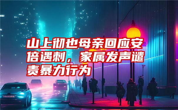 山上彻也母亲回应安倍遇刺，家属发声谴责暴力行为