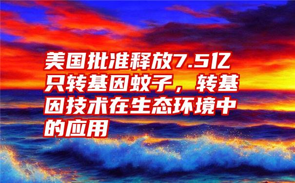 美国批准释放7.5亿只转基因蚊子，转基因技术在生态环境中的应用