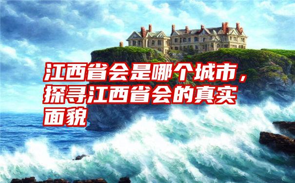 江西省会是哪个城市，探寻江西省会的真实面貌