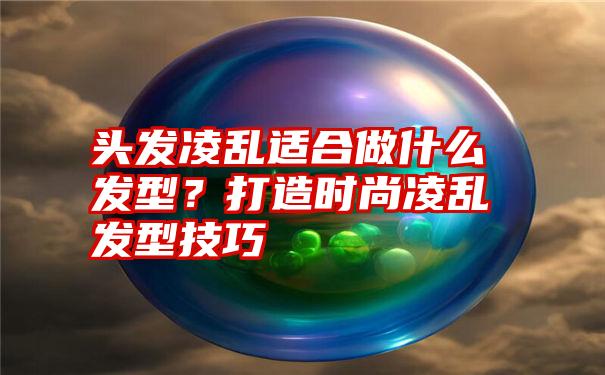 头发凌乱适合做什么发型？打造时尚凌乱发型技巧