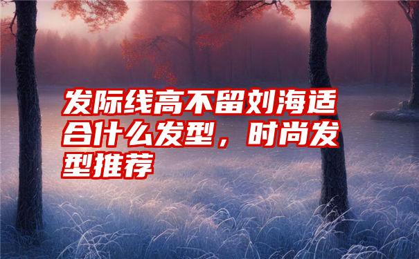 发际线高不留刘海适合什么发型，时尚发型推荐