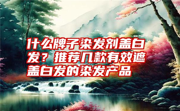 什么牌子染发剂盖白发？推荐几款有效遮盖白发的染发产品