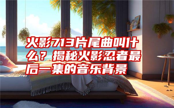 火影713片尾曲叫什么？揭秘火影忍者最后一集的音乐背景