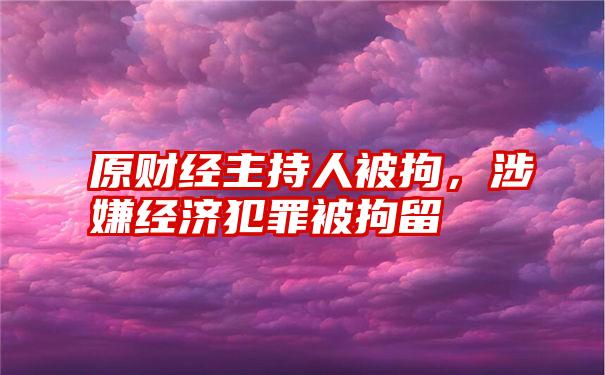 原财经主持人被拘，涉嫌经济犯罪被拘留