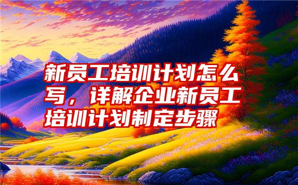 新员工培训计划怎么写，详解企业新员工培训计划制定步骤