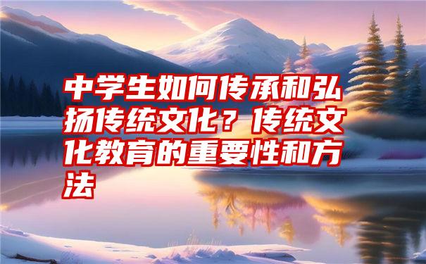 中学生如何传承和弘扬传统文化？传统文化教育的重要性和方法