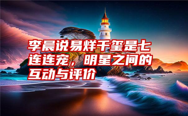 李晨说易烊千玺是七连连宠,明星之间的互动与评价