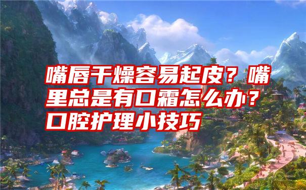 嘴唇干燥容易起皮？嘴里总是有口霜怎么办？口腔护理小技巧