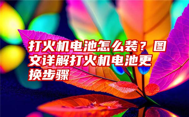 打火机电池怎么装？图文详解打火机电池更换步骤