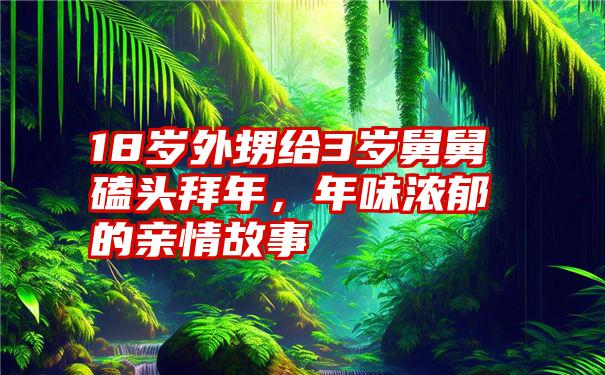 18岁外甥给3岁舅舅磕头拜年，年味浓郁的亲情故事