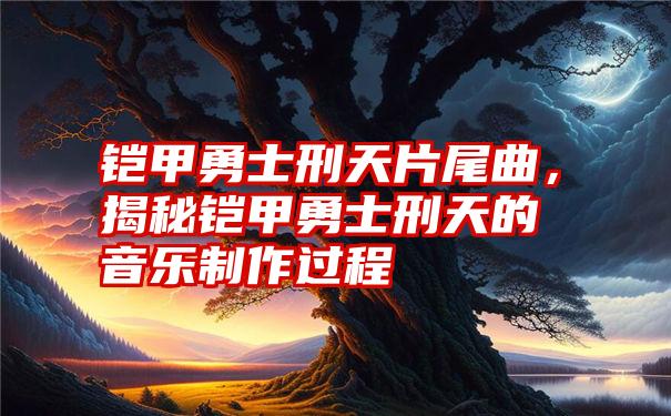 铠甲勇士刑天片尾曲，揭秘铠甲勇士刑天的音乐制作过程