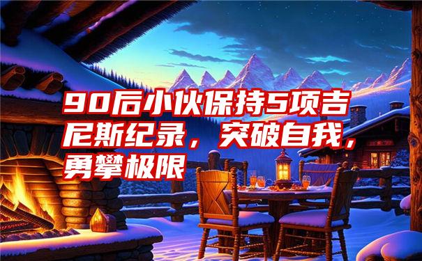 90后小伙保持5项吉尼斯纪录,突破自我,勇攀极限