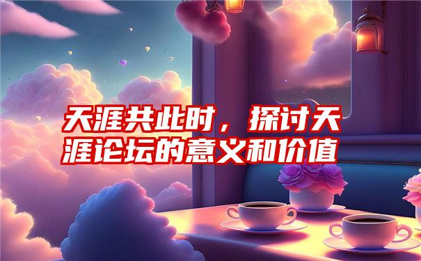 天涯共此时,探讨天涯论坛的意义和价值