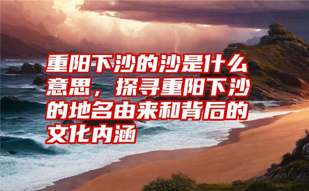 重阳下沙的沙是什么意思，探寻重阳下沙的地名由来和背后的文化内涵