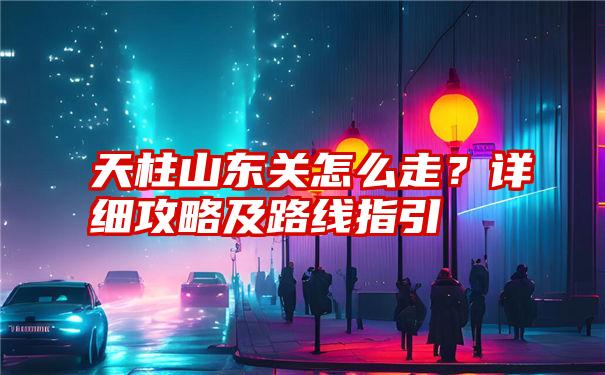 天柱山东关怎么走？详细攻略及路线指引