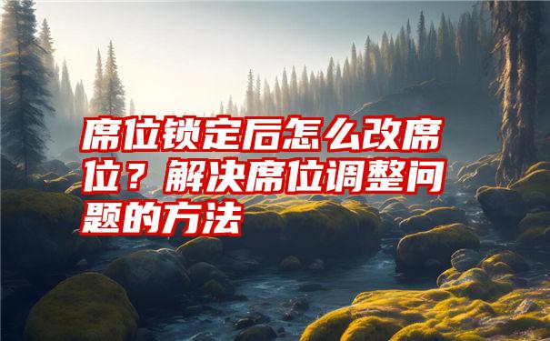 席位锁定后怎么改席位？解决席位调整问题的方法