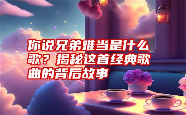 你说兄弟难当是什么歌？揭秘这首经典歌曲的背后故事