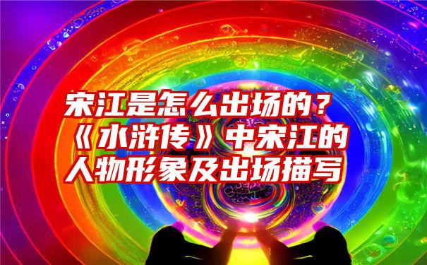 宋江是怎么出场的？《水浒传》中宋江的人物形象及出场描写