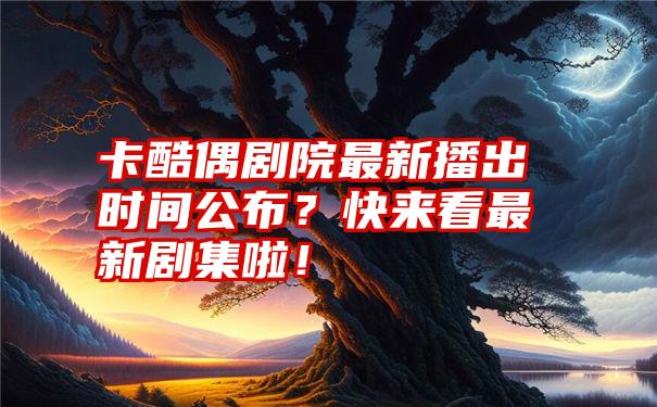 卡酷偶剧院最新播出时间公布？快来看最新剧集啦！