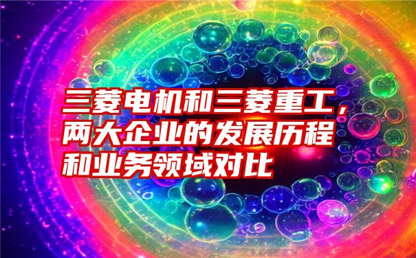 三菱电机和三菱重工,两大企业的发展历程和业务领域对比
