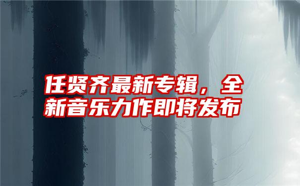 任贤齐最新专辑,全新音乐力作即将发布