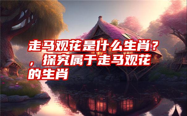 走马观花是什么生肖？，探究属于走马观花的生肖