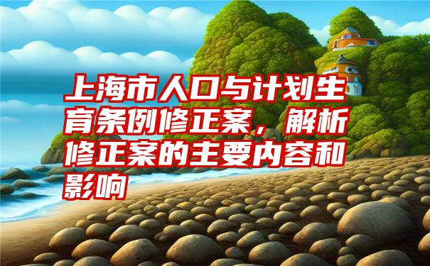 上海市人口与计划生育条例修正案，解析修正案的主要内容和影响